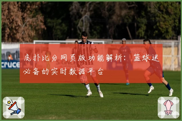 虎扑比分网页版功能解析：篮球迷必备的实时数据平台