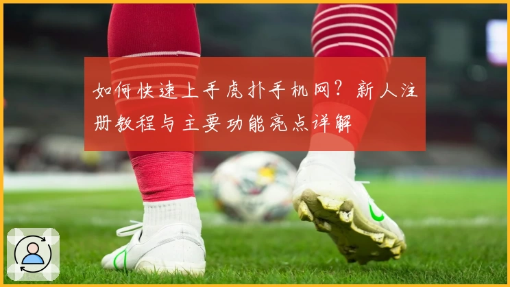 如何快速上手虎扑手机网？新人注册教程与主要功能亮点详解