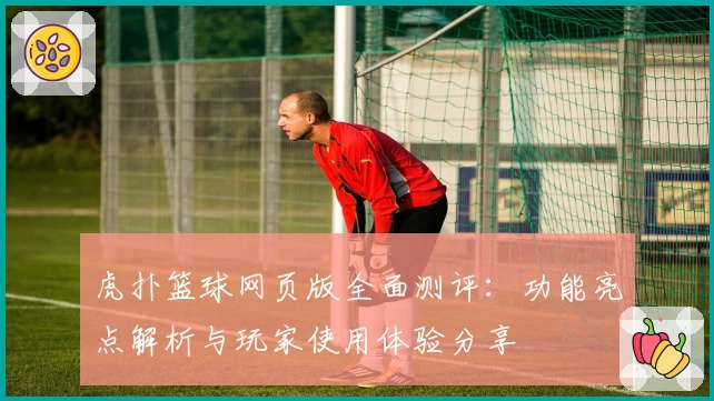 虎扑篮球网页版全面测评：功能亮点解析与玩家使用体验分享