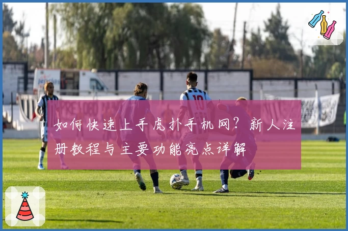 如何快速上手虎扑手机网？新人注册教程与主要功能亮点详解