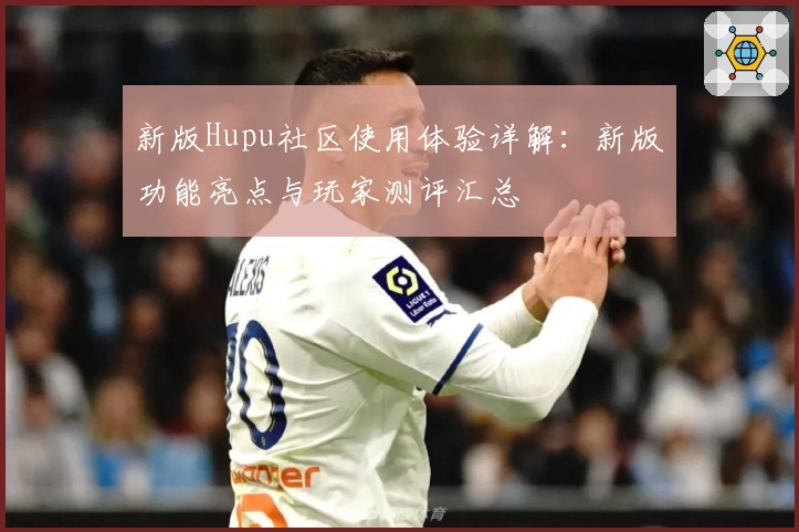 新版Hupu社区使用体验详解：新版功能亮点与玩家测评汇总