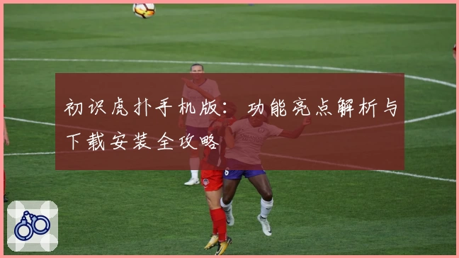 初识虎扑手机版：功能亮点解析与下载安装全攻略