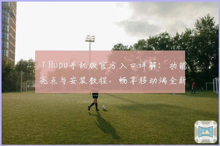 「Hupu手机版官方入口详解：功能亮点与安装教程，畅享移动端全新互动体验」