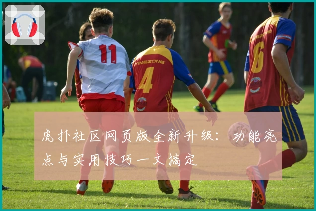 虎扑社区网页版全新升级：功能亮点与实用技巧一文搞定