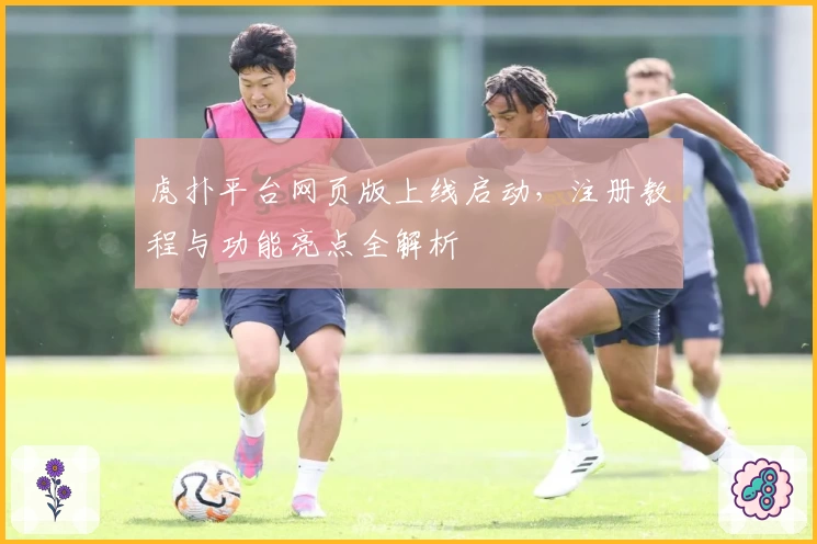 虎扑平台网页版上线启动，注册教程与功能亮点全解析