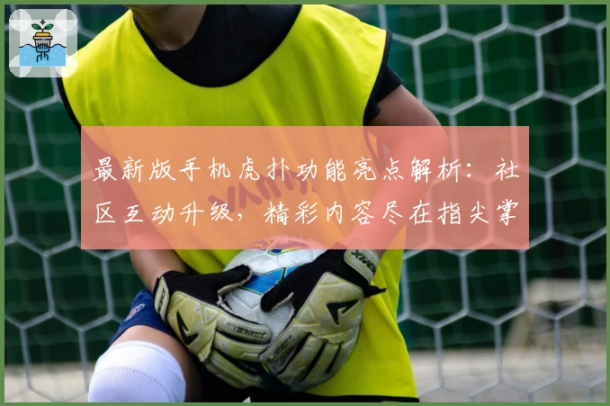 最新版手机虎扑功能亮点解析:社区互动升级,精彩内容尽在指尖掌握