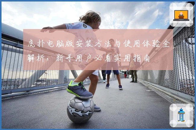 虎扑电脑版安装方法与使用体验全解析，新手用户必看实用指南