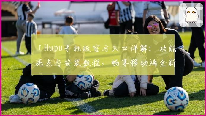 「Hupu手机版官方入口详解：功能亮点与安装教程，畅享移动端全新互动体验」