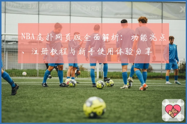 NBA虎扑网页版全面解析：功能亮点、注册教程与新手使用体验分享