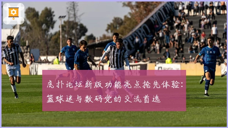 虎扑论坛新版功能亮点抢先体验：篮球迷与数码党的交流首选