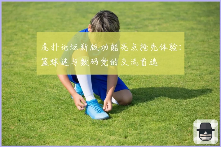 虎扑论坛新版功能亮点抢先体验：篮球迷与数码党的交流首选