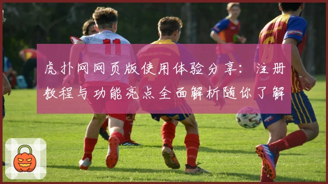虎扑网网页版使用体验分享：注册教程与功能亮点全面解析随你了解