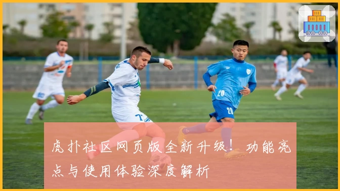 虎扑社区网页版全新升级！功能亮点与使用体验深度解析