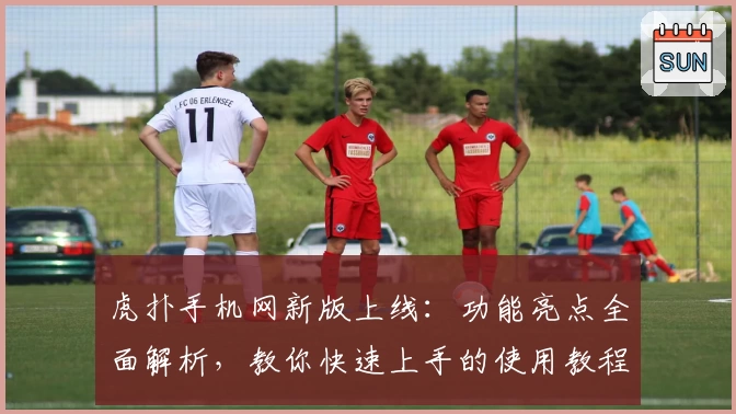 虎扑手机网新版上线：功能亮点全面解析，教你快速上手的使用教程