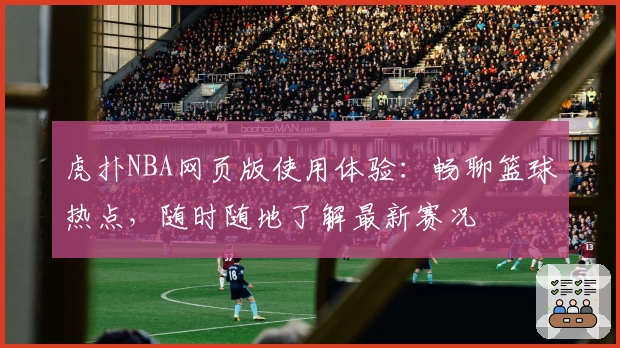 虎扑NBA网页版使用体验：畅聊篮球热点，随时随地了解最新赛况