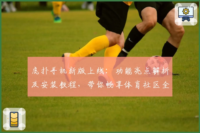 虎扑手机新版上线：功能亮点解析及安装教程，带你畅享体育社区全新体验