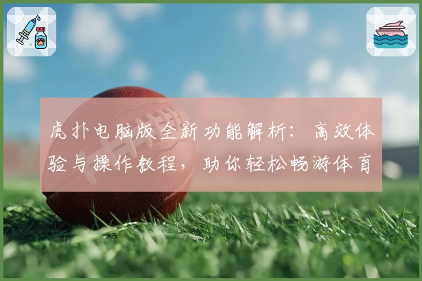 虎扑电脑版全新功能解析：高效体验与操作教程，助你轻松畅游体育社区