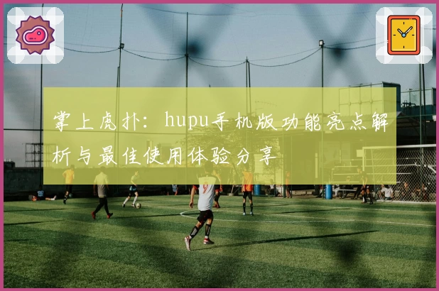掌上虎扑：hupu手机版功能亮点解析与最佳使用体验分享