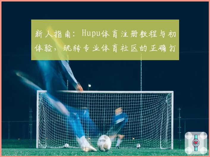 新人指南：Hupu体育注册教程与初体验，玩转专业体育社区的正确打开方式