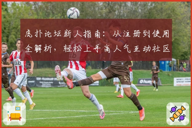 虎扑论坛新人指南：从注册到使用全解析，轻松上手高人气互动社区