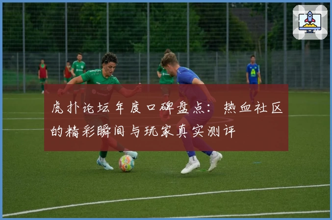 虎扑论坛年度口碑盘点：热血社区的精彩瞬间与玩家真实测评