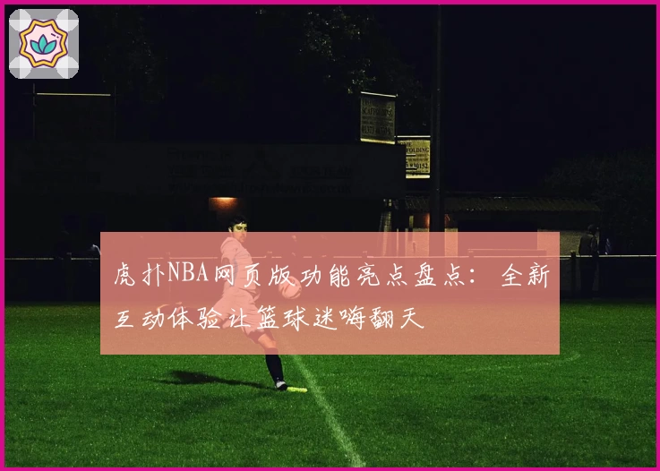 虎扑NBA网页版功能亮点盘点：全新互动体验让篮球迷嗨翻天