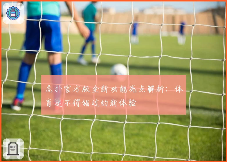 虎扑官方版全新功能亮点解析:体育迷不得错过的新体验