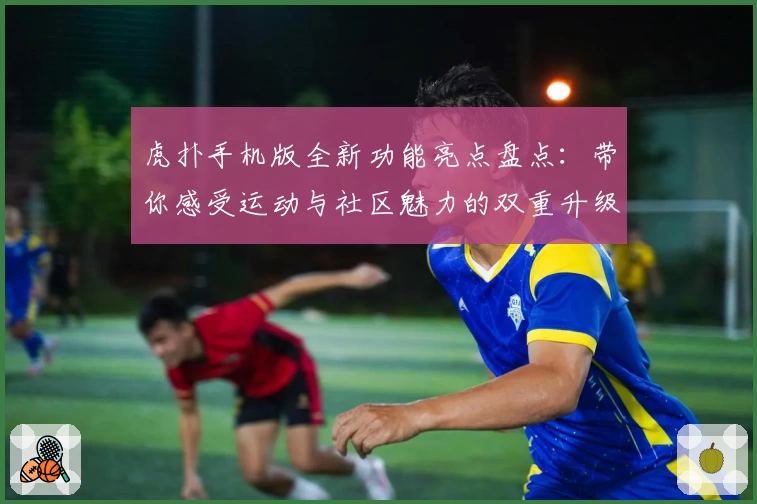 虎扑手机版全新功能亮点盘点：带你感受运动与社区魅力的双重升级